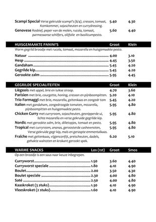 Scampi Special Verse gekruide scampi’s (6/4), cresson, tomaat, 5.40 4.30 
Komkommer, sojascheuten en currydressing. 
Genovese Rosbief, peper van de molen, rucola, tomaat, 5.60 4.40 
parmezaanse schilfers, olijfolie en basilicumpesto. 
HUISGEMAAKTE PANINI’S Groot Klein 
Warm gegrild broodje met rucola, tomaat, mozarella en huisgemaakte pesto. 
Natuur ................................................................................ 4.00 3.10 
Hesp .................................................................................... 4.45 3.50 
Gandaham ........................................................................... 5.45 4.20 
Gegrilde kip ......................................................................... 5.45 4.20 
Gerookte zalm .................................................................... 5.95 4.45 
GEGRILDE SPECIALITEITEN Groot Klein 
Liègeois met appel, brie en luikse siroop. 4.70 3.60 
Parisien met brie, courgette, honing, cresson en pijnboompitten. 5.20 4.10 
Trio Formaggi met brie, mozarella, geitenkaas en zongedr tom 5.45 4.20 
Italien met gandaham, zongedroogde tomaten, mozarella, 5.95 4.80 
pijnboompitten en huisgemaakte pesto. 
Chicken Curry met curryroom, sojascheuten, gesnipperde ui, 5.95 4.80 
lichte mozarella en verse gekruide gegrilde kip. 
Nordic met gerookte zalm, brie, dilletopjes, tomaat en pesto. 5.95 4.80 
Tropical met curryroom, ananas, geroosterde cashewnoten, 5.95 4.80 
Verse gekruide gegr kip, maïs en geraspte emmentalkaas. 
Fraîche met geitenkaas, vijgenconfijt, preischeuten, dadels, 6.20 5.10 
gehakte walnoten en krokant gerookt spek. 
WARME SNACKS Los (1st) Groot Smos 
Op een broodje is een saus naar keuze inbegrepen. 
Curryworst ........................................................ 1.50 3.60 4.40 
Curryworst speciale ......................................... 1.80 4.10 4.90 
Boulet ................................................................ 2.00 3.50 4.30 
Boulet speciale ................................................. 2.30 4.00 4.80 
Saté ................................................................... 2.50 4.00 4.80 
Kaaskroket (3 stuks) ......................................... 1.30 4.10 4.90 
Vleeskroket (2 stuks) ........................................ 1.60 4.10 4.90 
 