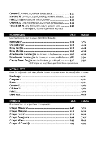 Carrero XL Carrero, sla, tomaat, barbecuesaus .......................... 4.30 
Martino XL Carrero, ui, augurk, ketchup, mosterd, tabasco ......... 4.30 
Fish XL Long fishburger, sla, tomaat, tartaar .............................. 4.30 
Chicken XL Long chickenburger, sla, tomaat, barbecuesaus ......... 4.30 
Texas Beef XL Long Beefburger, augurk, gerookt spek, ............. 4.95 
Gedroogde ui, texaanse ’gerookte‘ BBQ-saus 
HAMBURGERS Enkel Dubbel 
Saus naar keuze; enkel is op een zacht Bicky broodje. 
Hamburger .......................................................................... 2.80 3.95 
Cheeseburger ..................................................................... 3.20 4.45 
Bicky Burger ....................................................................... 3.20 4.45 
Bicky Cheese ....................................................................... 3.60 4.95 
Amerikaanse Hamburger sla, tomaat, ei, barbecuesaus .......... 3.60 4.95 
Hawaïaanse Hamburger sla, tomaat, ei, ananas, cocktailsaus ... 3.80 5.30 
Cheesy Bacon Burger met cheddarkaas, gerookt spek, ............ 4.30 5.95 
Gedroogde ui, jonge kaas, gesnipperde ui en andalouse 
MITRAILLETTE 
Groot broodje met 1 stuk vlees, slamix, tomaat en een saus naar keuze en frietjes ertussen. 
Hamburger ............................................................................................. 4.10 
Curryworst ............................................................................................. 4.10 
Boulet ..................................................................................................... 4.10 
Carrero XL .............................................................................................. 4.60 
Chicken XL .............................................................................................. 4.60 
Fish XL .................................................................................................... 4.60 
Extra kaas ............................................................................................... 0.50 
CROQUES 1 stuk 2 stuks 
Geserveerd met verse garnituur en mayonaise. 
Croque Monsieur ................................................................ 4.45 5.95 
Croque Madame ................................................................. 5.20 6.95 
Croque Hawaï ..................................................................... 5.20 6.95 
Croque Bolognaise ............................................................. 5.95 7.45 
Croque Videe ...................................................................... 6.45 8.45 
Croque uit ‘t vuistje ............................................................ 2.95 4.95 
 