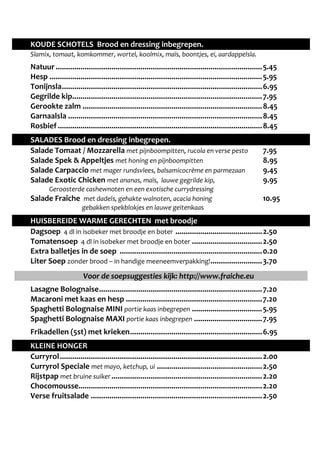 KOUDE SCHOTELS Brood en dressing inbegrepen. 
Slamix, tomaat, komkommer, wortel, koolmix, maïs, boontjes, ei, aardappelsla. 
Natuur .................................................................................................... 5.45 
Hesp ....................................................................................................... 5.95 
Tonijnsla ................................................................................................. 6.95 
Gegrilde kip ............................................................................................ 7.95 
Gerookte zalm ....................................................................................... 8.45 
Garnaalsla .............................................................................................. 8.45 
Rosbief ................................................................................................... 8.45 
SALADES Brood en dressing inbegrepen. 
Salade Tomaat / Mozzarella met pijnboompitten, rucola en verse pesto 7.95 
Salade Spek & Appeltjes met honing en pijnboompitten 8.95 
Salade Carpaccio met mager rundsvlees, balsamicocrème en parmezaan 9.45 
Salade Exotic Chicken met ananas, maïs, lauwe gegrilde kip, 9.95 
Geroosterde cashewnoten en een exotische currydressing 
Salade Fraîche met dadels, gehakte walnoten, acacia honing 10.95 
gebakken spekblokjes en lauwe geitenkaas 
HUISBEREIDE WARME GERECHTEN met broodje 
Dagsoep 4 dl in isobeker met broodje en boter .......................................... 2.50 
Tomatensoep 4 dl in isobeker met broodje en boter .................................. 2.50 
Extra balletjes in de soep ..................................................................... 0.20 
Liter Soep zonder brood – in handige meeneemverpakking! ......................... 3.70 
Voor de soepsuggesties kijk: http://www.fraiche.eu 
Lasagne Bolognaise ............................................................................... 7.20 
Macaroni met kaas en hesp .................................................................. 7.20 
Spaghetti Bolognaise MINI portie kaas inbegrepen .................................. 5.95 
Spaghetti Bolognaise MAXI portie kaas inbegrepen ................................. 7.95 
Frikadellen (5st) met krieken ................................................................ 6.95 
KLEINE HONGER 
Curryrol .................................................................................................. 2.00 
Curryrol Speciale met mayo, ketchup, ui ................................................... 2.50 
Rijstpap met bruine suiker ......................................................................... 2.20 
Chocomousse ......................................................................................... 2.20 
Verse fruitsalade ................................................................................... 2.50 
