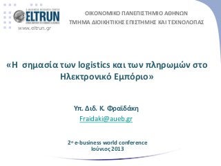 www.eltrun.gr
ΟΙΚΟΝΟΜΙΚΟ ΠΑΝΕΠΙΣΤΗΜΙΟ ΑΘΗΝΩΝ
ΤΜΗΜΑ ΔΙΟΙΚΗΤΙΚΗΣ ΕΠΙΣΤΗΜΗΣ ΚΑΙ ΤΕΧΝΟΛΟΓΙΑΣ
Υπ. Διδ. Κ. Φραϊδάκθ
Fraidaki@aueb.gr
«Η ςθμαςία των logistics και των πλθρωμών ςτο
Ηλεκτρονικό Εμπόριο»
2ο e-business world conference
Ιοφνιοσ 2013
 