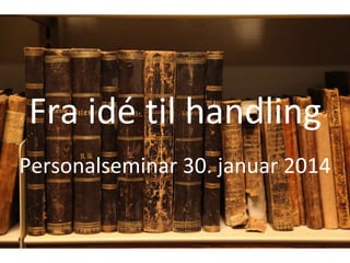 Fra idé til handling 
Personalseminar 30. januar 2014 
 