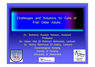 Challenges and Solutions for Care of
Frail Older Adults
Dr. Bothaina Hussein Hassan, Assistant
Professor
Dr. Abeer Abd El-Rahman Mohamed, Lecturer
LecturerDr. Nancy Mahmoud El-Sakhy,
Gerontological Nursing
Faculty of Nursing
University of Alexandria
 