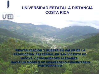 UNIVERSIDAD ESTATAL A DISTANCIA
               COSTA RICA




  “REVITALIZACIÓN Y PUESTA EN VALOR DE LA
 PRODUCCIÓN ARTESANAL EN SAN VICENTE DE
     NICOYA Y COMUNIDADES ALEDAÑAS:
HACIA UN MODELO DE DESARROLLO COMUNITARIO
               PARTICIPATIVO”
 