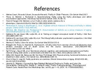 References
• Matteo Cesari, Riccardo Calvani, Emanuele Marzetti. Frailty in Older Persons. Clin Geriatr Med.2017:
• Theou O, Walston J, Rockwood K. Operationalizing frailty using the frailty phenotype and deficit
accumulation approaches. Interdiscip Top Gerontol Geriatr 2015; 41:66–73.
• Fried LP, Tangen CM, Walston J, et al. Frailty in older adults: evidence for a
• phenotype. J Gerontol A Biol Sci Med Sci 2001;56(3):M146–56.
• Rockwood K, Song X, MacKnight C, et al. A global clinical measure of fitness and frailty in elderly
people. CMAJ 2005;173(5):489–95.
• Mitnitski AB, Mogilner AJ, Rockwood K. Accumulation of deficits as a proxy measure of aging.
ScientificWorldJournal 2001;1:323–36.
• Gobbens RJ, van Assen MA, Luijkx KG, et al. Testing an integral conceptual model of frailty. J Adv Nurs
2012;68(9):2047–60.
• Gobbens RJ, van Assen MA, Luijkx KG, et al. The tilburg frailty indicator: psychometric properties. J Am Med
Dir Assoc 2010;11(5):344–55.
• Morley JE. Frailty: a time for action. Eur Geriatr Med 2013;4:215–6.
• Blodgett JM, Theou O, Howlett SE, Rockwood K. A frailty index from common clinical and laboratory tests
predicts increased risk of death across the life course. GeroScience. 2017;39(4):447-455.
doi:10.1007/s11357-017-9993-7.
• Ng TP, Feng L, Nyunt MS, et al. Nutritional, physical, cognitive, and combination interventions and frailty
reversal among older adults: a randomized controlled trial. Am J Med. 2015;128(11):1225–36.
• Miller ME, Rejeski WJ, Reboussin BA, Ten Have TR, Ettinger WH. Physical activity, functional limitations, and
disability in older adults. J Am Geriatr Soc. 2000;48(10):1264–72.
• Chen X, Mao G, Leng SX. Frailty syndrome: an overview. Clinical Interventions in Aging. 2014;9:433-441.
doi:10.2147/CIA.S45300.
• Jeremy D. Walston. Connecting Age-Related Biological Decline to Frailty and Late-Life
Vulnerability. Fielding RA, Sieber C, Vellas B (eds): Frailty: Pathophysiology, Phenotype and
Patient Care. Nestlé Nutr Inst Workshop Ser, vol 83, pp 1–10, (DOI: 10.1159/000382052)
 