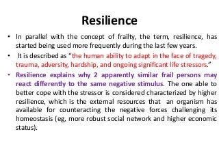 Resilience
• In parallel with the concept of frailty, the term, resilience, has
started being used more frequently during the last few years.
• It is described as “the human ability to adapt in the face of tragedy,
trauma, adversity, hardship, and ongoing significant life stressors.”
• Resilience explains why 2 apparently similar frail persons may
react differently to the same negative stimulus. The one able to
better cope with the stressor is considered characterized by higher
resilience, which is the external resources that an organism has
available for counteracting the negative forces challenging its
homeostasis (eg, more robust social network and higher economic
status).
 