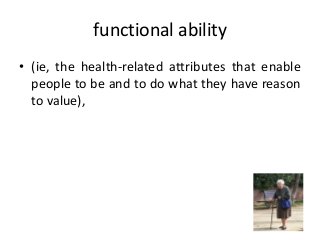functional ability
• (ie, the health-related attributes that enable
people to be and to do what they have reason
to value),
 