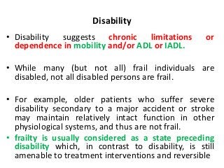 Disability
• Disability suggests chronic limitations or
dependence in mobility and/or ADL or IADL.
• While many (but not all) frail individuals are
disabled, not all disabled persons are frail.
• For example, older patients who suffer severe
disability secondary to a major accident or stroke
may maintain relatively intact function in other
physiological systems, and thus are not frail.
• frailty is usually considered as a state preceding
disability which, in contrast to disability, is still
amenable to treatment interventions and reversible
 