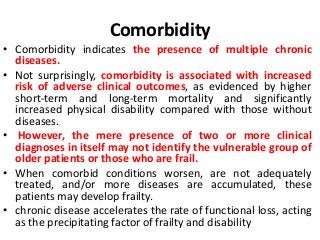 Comorbidity
• Comorbidity indicates the presence of multiple chronic
diseases.
• Not surprisingly, comorbidity is associated with increased
risk of adverse clinical outcomes, as evidenced by higher
short-term and long-term mortality and significantly
increased physical disability compared with those without
diseases.
• However, the mere presence of two or more clinical
diagnoses in itself may not identify the vulnerable group of
older patients or those who are frail.
• When comorbid conditions worsen, are not adequately
treated, and/or more diseases are accumulated, these
patients may develop frailty.
• chronic disease accelerates the rate of functional loss, acting
as the precipitating factor of frailty and disability
 