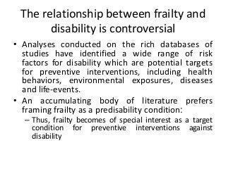 The relationship between frailty and
disability is controversial
• Analyses conducted on the rich databases of
studies have identified a wide range of risk
factors for disability which are potential targets
for preventive interventions, including health
behaviors, environmental exposures, diseases
and life-events.
• An accumulating body of literature prefers
framing frailty as a predisability condition:
– Thus, frailty becomes of special interest as a target
condition for preventive interventions against
disability
 