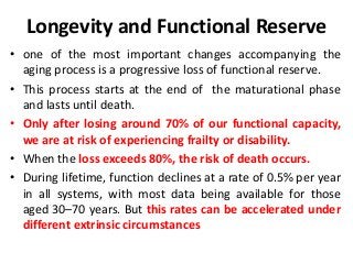 Longevity and Functional Reserve
• one of the most important changes accompanying the
aging process is a progressive loss of functional reserve.
• This process starts at the end of the maturational phase
and lasts until death.
• Only after losing around 70% of our functional capacity,
we are at risk of experiencing frailty or disability.
• When the loss exceeds 80%, the risk of death occurs.
• During lifetime, function declines at a rate of 0.5% per year
in all systems, with most data being available for those
aged 30–70 years. But this rates can be accelerated under
different extrinsic circumstances
 