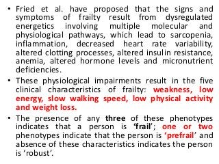 • Fried et al. have proposed that the signs and
symptoms of frailty result from dysregulated
energetics involving multiple molecular and
physiological pathways, which lead to sarcopenia,
inflammation, decreased heart rate variability,
altered clotting processes, altered insulin resistance,
anemia, altered hormone levels and micronutrient
deficiencies.
• These physiological impairments result in the five
clinical characteristics of frailty: weakness, low
energy, slow walking speed, low physical activity
and weight loss.
• The presence of any three of these phenotypes
indicates that a person is ‘frail’; one or two
phenotypes indicate that the person is ‘prefrail’ and
absence of these characteristics indicates the person
is ‘robust’.
 