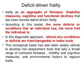 Deficit-driven frailty
• frailty as an aggregate of illnesses, disability
measures, cognitive and functional declines that
has been termed deficit-driven frailty
• According to this model, the more deficits or
conditions that an individual has, the more frail
the individual is.
• In this diagnostic approach , almost any conditions
or deficits are interchangeable in index tools.
• This conceptual basis has also been widely utilized
to develop risk assessment tools that tally a broad
range of comorbid illnesses , mobility and cognitive
measures, and environmental factors to capture
frailty.
 