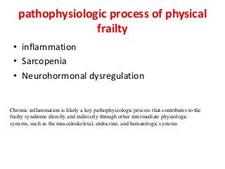 pathophysiologic process of physical
frailty
• inflammation
• Sarcopenia
• Neurohormonal dysregulation
Chronic inflammation is likely a key pathophysiologic process that contributes to the
frailty syndrome directly and indirectly through other intermediate physiologic
systems, such as the musculoskeletal, endocrine, and hematologic systems
 