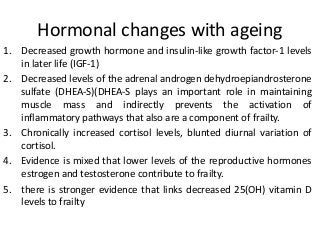 Hormonal changes with ageing
1. Decreased growth hormone and insulin-like growth factor-1 levels
in later life (IGF-1)
2. Decreased levels of the adrenal androgen dehydroepiandrosterone
sulfate (DHEA-S)(DHEA-S plays an important role in maintaining
muscle mass and indirectly prevents the activation of
inflammatory pathways that also are a component of frailty.
3. Chronically increased cortisol levels, blunted diurnal variation of
cortisol.
4. Evidence is mixed that lower levels of the reproductive hormones
estrogen and testosterone contribute to frailty.
5. there is stronger evidence that links decreased 25(OH) vitamin D
levels to frailty
 