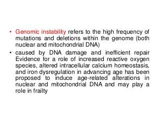 • Genomic instability refers to the high frequency of
mutations and deletions within the genome (both
nuclear and mitochondrial DNA)
• caused by DNA damage and inefficient repair
Evidence for a role of increased reactive oxygen
species, altered intracellular calcium homeostasis,
and iron dysregulation in advancing age has been
proposed to induce age-related alterations in
nuclear and mitochondrial DNA and may play a
role in frailty
 