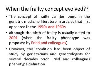 When the frailty concept evolved??
• The concept of frailty can be found in the
geriatric medicine literature in articles that first
appeared in the 1950s and 1960s
• although the birth of frailty is usually dated to
2001 (when the frailty phenotype was
proposed by Fried and colleagues)
• However, this condition had been object of
study by geriatricians and gerontologists for
several decades prior Fried and colleagues
phenotype definition
 