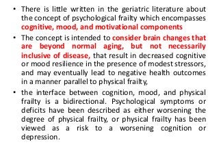 • There is little written in the geriatric literature about
the concept of psychological frailty which encompasses
cognitive, mood, and motivational components
• The concept is intended to consider brain changes that
are beyond normal aging, but not necessarily
inclusive of disease, that result in decreased cognitive
or mood resilience in the presence of modest stressors,
and may eventually lead to negative health outcomes
in a manner parallel to physical frailty,
• the interface between cognition, mood, and physical
frailty is a bidirectional. Psychological symptoms or
deficits have been described as either worsening the
degree of physical frailty, or physical frailty has been
viewed as a risk to a worsening cognition or
depression.
 