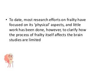 • To date, most research efforts on frailty have
focused on its ‘physical’ aspects, and little
work has been done, however, to clarify how
the process of frailty itself affects the brain
studies are limited
 