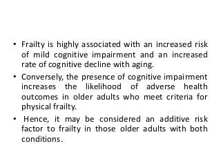 • Frailty is highly associated with an increased risk
of mild cognitive impairment and an increased
rate of cognitive decline with aging.
• Conversely, the presence of cognitive impairment
increases the likelihood of adverse health
outcomes in older adults who meet criteria for
physical frailty.
• Hence, it may be considered an additive risk
factor to frailty in those older adults with both
conditions.
 
