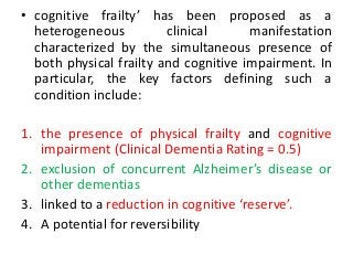 • cognitive frailty’ has been proposed as a
heterogeneous clinical manifestation
characterized by the simultaneous presence of
both physical frailty and cognitive impairment. In
particular, the key factors defining such a
condition include:
1. the presence of physical frailty and cognitive
impairment (Clinical Dementia Rating = 0.5)
2. exclusion of concurrent Alzheimer’s disease or
other dementias
3. linked to a reduction in cognitive ‘reserve’.
4. A potential for reversibility
 