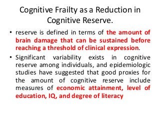 Cognitive Frailty as a Reduction in
Cognitive Reserve.
• reserve is defined in terms of the amount of
brain damage that can be sustained before
reaching a threshold of clinical expression.
• Significant variability exists in cognitive
reserve among individuals, and epidemiologic
studies have suggested that good proxies for
the amount of cognitive reserve include
measures of economic attainment, level of
education, IQ, and degree of literacy
 
