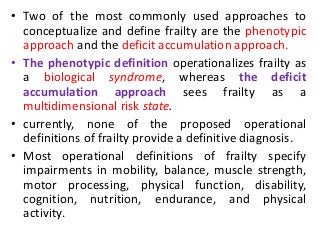 • Two of the most commonly used approaches to
conceptualize and define frailty are the phenotypic
approach and the deficit accumulation approach.
• The phenotypic definition operationalizes frailty as
a biological syndrome, whereas the deficit
accumulation approach sees frailty as a
multidimensional risk state.
• currently, none of the proposed operational
definitions of frailty provide a definitive diagnosis.
• Most operational definitions of frailty specify
impairments in mobility, balance, muscle strength,
motor processing, physical function, disability,
cognition, nutrition, endurance, and physical
activity.
 