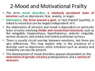 2-Mood and Motivational Frailty
• The term mood describes a relatively persistent state of
emotion such as depression, fear, anxiety, or anger.
• Motivation, the drive toward a goal, or lack thereof (apathy), is
linked to mood but can be largely independent of it.
• the elaboration of emotion and mood is dependent on particular
brain circuitry involving limbic and neocortical structures such as
the amygdala, hippocampus, hypothalamus, anterior cingulate,
ventral striatum, and orbital and medial prefrontal cortices.
• There is usually circuit overlap between emotions, but there are
also differences. This may explain why in the presence of a
disorder such as depression, other emotions such as anxiety and
irritability can also be present.
• The development of mood disorders appears dependent on the
interaction of genetic circuitry predispositions and a variety of
stressors.
 