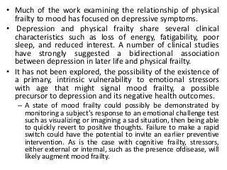 • Much of the work examining the relationship of physical
frailty to mood has focused on depressive symptoms.
• Depression and physical frailty share several clinical
characteristics such as loss of energy, fatigability, poor
sleep, and reduced interest. A number of clinical studies
have strongly suggested a bidirectional association
between depression in later life and physical frailty.
• It has not been explored, the possibility of the existence of
a primary, intrinsic vulnerability to emotional stressors
with age that might signal mood frailty, a possible
precursor to depression and its negative health outcomes.
– A state of mood frailty could possibly be demonstrated by
monitoring a subject’s response to an emotional challenge test
such as visualizing or imagining a sad situation, then being able
to quickly revert to positive thoughts. Failure to make a rapid
switch could have the potential to invite an earlier preventive
intervention. As is the case with cognitive frailty, stressors,
either external or internal, such as the presence ofdisease, will
likely augment mood frailty.
 