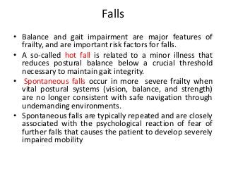 Falls
• Balance and gait impairment are major features of
frailty, and are important risk factors for falls.
• A so-called hot fall is related to a minor illness that
reduces postural balance below a crucial threshold
necessary to maintain gait integrity.
• Spontaneous falls occur in more severe frailty when
vital postural systems (vision, balance, and strength)
are no longer consistent with safe navigation through
undemanding environments.
• Spontaneous falls are typically repeated and are closely
associated with the psychological reaction of fear of
further falls that causes the patient to develop severely
impaired mobility
 