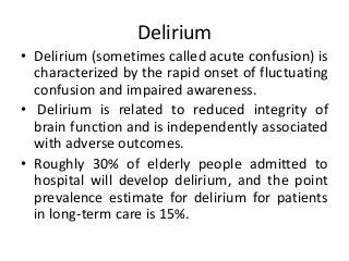 Delirium
• Delirium (sometimes called acute confusion) is
characterized by the rapid onset of fluctuating
confusion and impaired awareness.
• Delirium is related to reduced integrity of
brain function and is independently associated
with adverse outcomes.
• Roughly 30% of elderly people admitted to
hospital will develop delirium, and the point
prevalence estimate for delirium for patients
in long-term care is 15%.
 