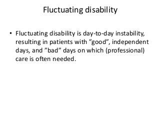 Fluctuating disability
• Fluctuating disability is day-to-day instability,
resulting in patients with ”good”, independent
days, and ”bad” days on which (professional)
care is often needed.
 
