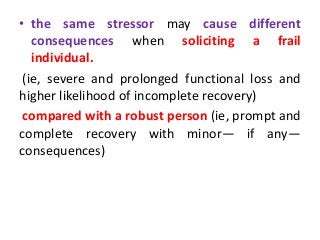 • the same stressor may cause different
consequences when soliciting a frail
individual.
(ie, severe and prolonged functional loss and
higher likelihood of incomplete recovery)
compared with a robust person (ie, prompt and
complete recovery with minor— if any—
consequences)
 
