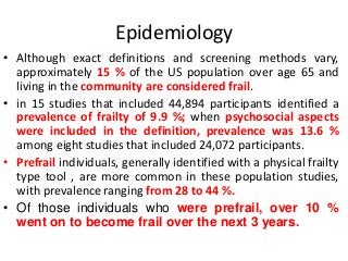 Epidemiology
• Although exact definitions and screening methods vary,
approximately 15 % of the US population over age 65 and
living in the community are considered frail.
• in 15 studies that included 44,894 participants identified a
prevalence of frailty of 9.9 %; when psychosocial aspects
were included in the definition, prevalence was 13.6 %
among eight studies that included 24,072 participants.
• Prefrail individuals, generally identified with a physical frailty
type tool , are more common in these population studies,
with prevalence ranging from 28 to 44 %.
• Of those individuals who were prefrail, over 10 %
went on to become frail over the next 3 years.
 