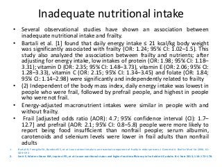 Inadequate nutritional intake
• Several observational studies have shown an association between
inadequate nutritional intake and frailty.
• Bartali et al. [1] found that daily energy intake ≤ 21 kcal/kg body weight
was significantly associated with frailty (OR: 1.24; 95% CI: 1.02–1.5). This
study also analyzed the association between frailty and nutrients; after
adjusting for energy intake, low intakes of protein (OR: 1.98; 95% CI: 1.18–
3.31); vitamin D (OR: 2.35; 95% CI: 1.48–3.73), vitamin E (OR: 2.06; 95% CI:
1.28–3.33), vitamin C (OR: 2.15; 95% CI: 1.34–3.45) and folate (OR: 1.84;
95% CI: 1.14–2.98) were significantly and independently related to frailty
• (2) Independent of the body mass index, daily energy intake was lowest in
people who were frail, followed by prefrail people, and highest in people
who were not frail.
• Energy-adjusted macronutrient intakes were similar in people with and
without frailty.
• Frail [adjusted odds ratio (AOR): 4.7; 95% confidence interval (CI): 1.7–
12.7] and prefrail (AOR: 2.1; 95% CI: 0.8–5.8) people were more likely to
report being food insufficient than nonfrail people; serum albumin,
carotenoids and selenium levels were lower in frail adults than nonfrail
adults
1. Bartali B, Frongillo EA, Bandinelli S, et al: Low nutrient intake is an essential component of frailty in older persons. J Gerontol A Biol Sci Med Sci 2006; 61:
589–593
2. Smit E, Winters-Stone KM, Loprinzi PD, et al: Lower nutritional status and higher food insufficiency in frail older US adults. Br J Nutr 2013; 110: 172–178.
.
 