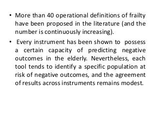 • More than 40 operational definitions of frailty
have been proposed in the literature (and the
number is continuously increasing).
• Every instrument has been shown to possess
a certain capacity of predicting negative
outcomes in the elderly. Nevertheless, each
tool tends to identify a specific population at
risk of negative outcomes, and the agreement
of results across instruments remains modest.
 