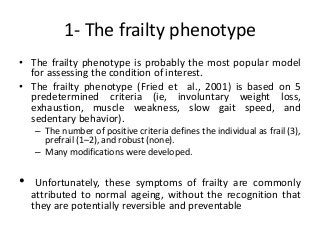 1- The frailty phenotype
• The frailty phenotype is probably the most popular model
for assessing the condition of interest.
• The frailty phenotype (Fried et al., 2001) is based on 5
predetermined criteria (ie, involuntary weight loss,
exhaustion, muscle weakness, slow gait speed, and
sedentary behavior).
– The number of positive criteria defines the individual as frail (3),
prefrail (1–2), and robust (none).
– Many modifications were developed.
• Unfortunately, these symptoms of frailty are commonly
attributed to normal ageing, without the recognition that
they are potentially reversible and preventable
 