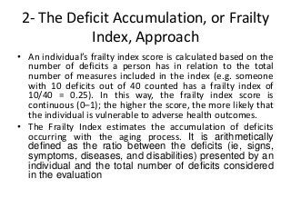 2- The Deficit Accumulation, or Frailty
Index, Approach
• An individual’s frailty index score is calculated based on the
number of deficits a person has in relation to the total
number of measures included in the index (e.g. someone
with 10 deficits out of 40 counted has a frailty index of
10/40 = 0.25). In this way, the frailty index score is
continuous (0–1); the higher the score, the more likely that
the individual is vulnerable to adverse health outcomes.
• The Frailty Index estimates the accumulation of deficits
occurring with the aging process. It is arithmetically
defined as the ratio between the deficits (ie, signs,
symptoms, diseases, and disabilities) presented by an
individual and the total number of deficits considered
in the evaluation
 