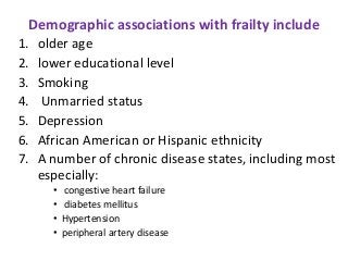 Demographic associations with frailty include
1. older age
2. lower educational level
3. Smoking
4. Unmarried status
5. Depression
6. African American or Hispanic ethnicity
7. A number of chronic disease states, including most
especially:
• congestive heart failure
• diabetes mellitus
• Hypertension
• peripheral artery disease
 