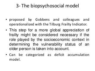 3- The biopsychosocial model
• proposed by Gobbens and colleagues and
operationalized with the Tilburg Frailty Indicator.
• This step for a more global appreciation of
frailty might be considered necessary if the
role played by the socioeconomic context in
determining the vulnerability status of an
older person is taken into account.
• Can be categorized as deficit accumulation
model.
 