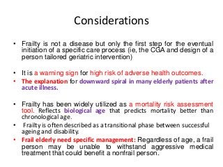 Considerations
• Frailty is not a disease but only the first step for the eventual
initiation of a specific care process (ie, the CGA and design of a
person tailored geriatric intervention)
• It is a warning sign for high risk of adverse health outcomes.
• The explanation for downward spiral in many elderly patients after
acute illness.
• Frailty has been widely utilized as a mortality risk assessment
tool. Reflects biological age that predicts mortality better than
chronological age.
• Frailty is often described as a transitional phase between successful
ageing and disability.
• Frail elderly need specific management: Regardless of age, a frail
person may be unable to withstand aggressive medical
treatment that could benefit a nonfrail person.
 