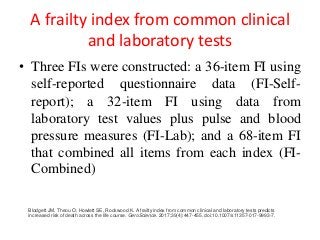 A frailty index from common clinical
and laboratory tests
• Three FIs were constructed: a 36-item FI using
self-reported questionnaire data (FI-Self-
report); a 32-item FI using data from
laboratory test values plus pulse and blood
pressure measures (FI-Lab); and a 68-item FI
that combined all items from each index (FI-
Combined)
Blodgett JM, Theou O, Howlett SE, Rockwood K. A frailty index from common clinical and laboratory tests predicts
increased risk of death across the life course. GeroScience. 2017;39(4):447-455. doi:10.1007/s11357-017-9993-7.
 