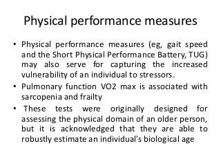 Physical performance measures
• Physical performance measures (eg, gait speed
and the Short Physical Performance Battery, TUG)
may also serve for capturing the increased
vulnerability of an individual to stressors.
• Pulmonary function VO2 max is associated with
sarcopenia and frailty
• These tests were originally designed for
assessing the physical domain of an older person,
but it is acknowledged that they are able to
robustly estimate an individual’s biological age
 