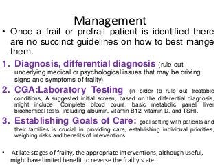Management
• Once a frail or prefrail patient is identified there
are no succinct guidelines on how to best mange
them.
1. Diagnosis, differential diagnosis (rule out
underlying medical or psychological issues that may be driving
signs and symptoms of frailty)
2. CGA:Laboratory Testing (in order to rule out treatable
conditions, A suggested initial screen, based on the differential diagnosis,
might include: Complete blood count, basic metabolic panel, liver
biochemical tests, including albumin, vitamin B12, vitamin D, and TSH).
3. Establishing Goals of Care: goal setting with patients and
their families is crucial in providing care, establishing individual priorities,
weighing risks and benefits of interventions
• At late stages of frailty, the appropriate interventions, although useful,
might have limited benefit to reverse the frailty state.
 