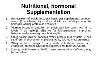 Nutritional, hormonal
Supplementation
1. In treatment of weight loss, oral nutritional supplements between
meals (low-volume, high caloric drinks or puddings) may be
helpful in adding protein and calories.
2. Vitamin D supplementation for those with low serum vitamin D
levels (< 20 ng/ml)is effective for fall prevention, improving
balance, and preserving muscle strength.
3. those taking leucine-enriched whey protein plus vitamin D had
significant improvement in physical frailty related measurements
4. Whey protein, omega 3 fatty acids rich items, amino acid
glutamine, carnitine have been suggested for their useful role.
5. Even growth hormone, DHEA, testosterone when deficient, may
be considered
 