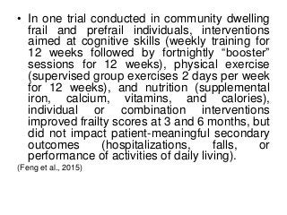 • In one trial conducted in community dwelling
frail and prefrail individuals, interventions
aimed at cognitive skills (weekly training for
12 weeks followed by fortnightly “booster”
sessions for 12 weeks), physical exercise
(supervised group exercises 2 days per week
for 12 weeks), and nutrition (supplemental
iron, calcium, vitamins, and calories),
individual or combination interventions
improved frailty scores at 3 and 6 months, but
did not impact patient-meaningful secondary
outcomes (hospitalizations, falls, or
performance of activities of daily living).
(Feng et al., 2015)
 