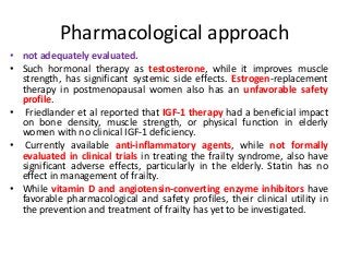 Pharmacological approach
• not adequately evaluated.
• Such hormonal therapy as testosterone, while it improves muscle
strength, has significant systemic side effects. Estrogen-replacement
therapy in postmenopausal women also has an unfavorable safety
profile.
• Friedlander et al reported that IGF-1 therapy had a beneficial impact
on bone density, muscle strength, or physical function in elderly
women with no clinical IGF-1 deficiency.
• Currently available anti-inflammatory agents, while not formally
evaluated in clinical trials in treating the frailty syndrome, also have
significant adverse effects, particularly in the elderly. Statin has no
effect in management of frailty.
• While vitamin D and angiotensin-converting enzyme inhibitors have
favorable pharmacological and safety profiles, their clinical utility in
the prevention and treatment of frailty has yet to be investigated.
 
