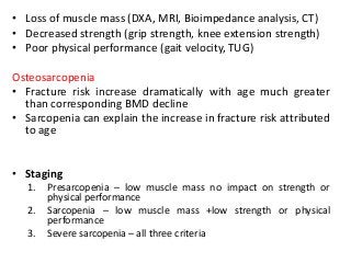 • Loss of muscle mass (DXA, MRI, Bioimpedance analysis, CT)
• Decreased strength (grip strength, knee extension strength)
• Poor physical performance (gait velocity, TUG)
Osteosarcopenia
• Fracture risk increase dramatically with age much greater
than corresponding BMD decline
• Sarcopenia can explain the increase in fracture risk attributed
to age
• Staging
1. Presarcopenia – low muscle mass no impact on strength or
physical performance
2. Sarcopenia – low muscle mass +low strength or physical
performance
3. Severe sarcopenia – all three criteria
 