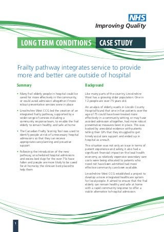 NHS 
Improving Quality 
Long Term CondiTions CAse sTUdY 
Frailty pathway integrates service to provide 
more and better care outside of hospital 
summary 
• Many frail elderly people in hospital could be 
cared for more effectively in the community, 
or could avoid admission altogether if more 
robust preventative services were in place 
• Lincolnshire West CCG led the creation of an 
integrated frailty pathway, supported by a 
wider range of services including a 
community response team, to enable the frail 
elderly to remain healthy and safe at home 
• The Canadian Frailty Scoring Tool was used to 
identify people at risk of unnecessary hospital 
admissions so that they can receive 
appropriate care planning and proactive 
support 
• Following the introduction of the new 
pathway, unscheduled hospital admissions 
and excess bed days for the over 75s have 
fallen and people are more likely to be cared 
for at home by the clinician best placed to 
help them 
Background 
Like many parts of the country, Lincolnshire 
West has a growing older population. One in 
12 people are over 75 years old. 
An analysis of elderly wards in Lincoln County 
Hospital found that one in five patients over the 
age of 75 could have been treated more 
effectively in a community setting, or may have 
avoided admission altogether, had more robust 
preventative measures been in place. This was 
backed by anecdotal evidence with patients 
telling their GPs that they struggled to get 
timely social care support and ended up in 
hospital as a result. 
This situation was not only an issue in terms of 
patient experience and safety, it also had a 
significant financial impact on the local health 
economy, as relatively expensive secondary care 
costs were being allocated to patients who 
need not have been admitted had more 
effective community care been available. 
Lincolnshire West CCG established a project to 
develop a more integrated healthcare system 
for local people. It aimed to ensure that the frail 
elderly can remain healthy and safe at home 
with a rapid community response to offer a 
viable alternative to hospital admission. 
1 
 