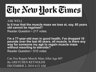 ASK WELL
Is it true that the muscle mass we lose at, say, 60 years
old cannot be regained?
Reader Question • 217 votes
I'm a 77-year-old man in good health. I've dropped 10
pounds over the last 40 years, all muscle. Is there any
way for someone my age to regain muscle mass
without resorting to steroids?
Reader Question • 510 votes
Can You Regain Muscle Mass After Age 60?
By GRETCHEN REYNOLDS
DECEMBER 2, 2016 6:21 AM
 