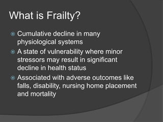 What is Frailty?
 Cumulative decline in many
physiological systems
 A state of vulnerability where minor
stressors may result in significant
decline in health status
 Associated with adverse outcomes like
falls, disability, nursing home placement
and mortality
 
